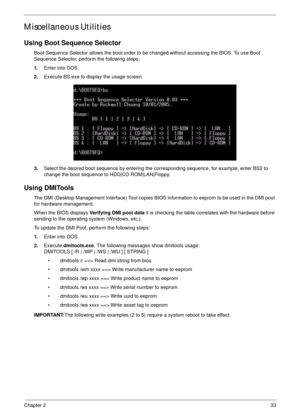 Page 43Chapter 233
Miscellaneous Utilities
Using Boot Sequence Selector
Boot Sequence Selector allows the boot order to be changed without accessing the BIOS. To use Boot 
Sequence Selector, perform the following steps:
1.Enter into DOS.
2.Execute BS.exe to display the usage screen.
3.Select the desired boot sequence by entering the corresponding sequence, for example, enter BS2 to 
change the boot sequence to HDD|CD ROM|LAN|Floppy.
Using DMITools
The DMI (Desktop Management Interface) Tool copies BIOS...