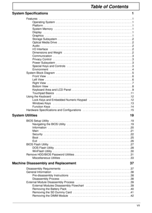Page 7VII
Table of Contents
System Specifications  1
Features  . . . . . . . . . . . . . . . . . . . . . . . . . . . . . . . . . . . . . . . . . . . . . . . . . . . . . . . . . . . .1
Operating System  . . . . . . . . . . . . . . . . . . . . . . . . . . . . . . . . . . . . . . . . . . . . . . . . .1
Platform . . . . . . . . . . . . . . . . . . . . . . . . . . . . . . . . . . . . . . . . . . . . . . . . . . . . . . . . .1
System Memory   . . . . . . . . . . . . . . . . . . . . . . . . . . . . . . . . . . . . ....