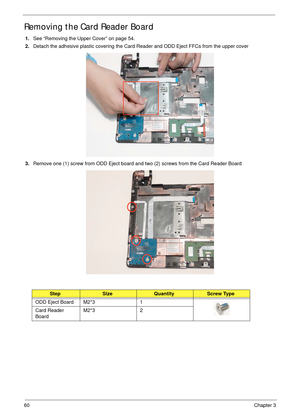 Page 7060Chapter 3
Removing the Card Reader Board
1.See “Removing the Upper Cover” on page 54.
2.Detach the adhesive plastic covering the Card Reader and ODD Eject FFCs from the upper cover
3.Remove one (1) screw from ODD Eject board and two (2) screws from the Card Reader Board
StepSizeQuantityScrew Type
ODD Eject Board M2*3 1
Card Reader 
BoardM2*3 2 