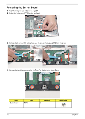 Page 7262Chapter 3
Removing the Button Board
1.See “Removing the Upper Cover” on page 54.
2.Detach the button board FFC from the touchpad.
3.Release the touchpad FFC locking latch and disconnect the touchpad FFC from the cover.
4.Remove the two (2) screws securing the TouchPad Bracket to the Upper Cover.
StepSizeQuantityScrew Type
Button Board M2*3 2 