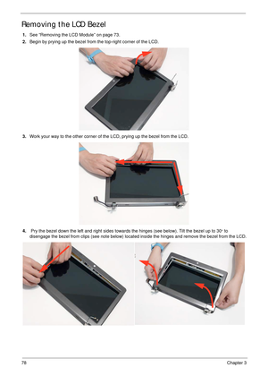 Page 8878Chapter 3
Removing the LCD Bezel
1.See “Removing the LCD Module” on page 73.
2.Begin by prying up the bezel from the top-right corner of the LCD.
3.Work your way to the other corner of the LCD, prying up the bezel from the LCD.
 
4. Pry the bezel down the left and right sides towards the hinges (see below). Tilt the bezel up to 30
o to 
disengage the bezel from clips (see note below) located inside the hinges and remove the bezel from the LCD. 