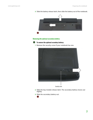 Page 11Preparing the notebook www.gateway.com
7
3Slide the battery release latch, then slide the battery out of the notebook.
Removing the optional secondary battery
To remove the optional secondary battery:  
1Remove the security screw if your notebook has one.
2Slide the bay module release latch. The secondary battery moves out 
slightly.
3Slide the secondary battery out.
Security screw 