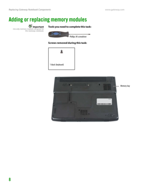 Page 12Replacing Gateway Notebook Componentswww.gateway.com
8
Adding or replacing memory modules
ImportantUse only memory modules designed for
this Gateway notebook.Tools you need to complete this task:
Screws removed during this task:
Phillips #0 screwdriver
1 black (keyboard)
Memory bay 