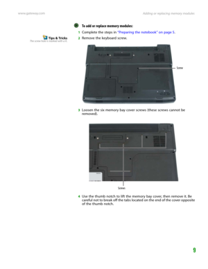 Page 13Adding or replacing memory modules www.gateway.com
9
To add or replace memory modules:  
1Complete the steps in “Preparing the notebook” on page 5.
Tips & TricksThe screw hole is marked with a K.2Remove the keyboard screw.
3Loosen the six memory bay cover screws (these screws cannot be 
removed).
4Use the thumb notch to lift the memory bay cover, then remove it. Be 
careful not to break off the tabs located on the end of the cover opposite 
of the thumb notch.
Screw
Screws 