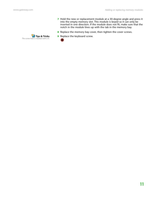 Page 15Adding or replacing memory modules www.gateway.com
11
7Hold the new or replacement module at a 30-degree angle and press it 
into the empty memory slot. This module is keyed so it can only be 
inserted in one direction. If the module does not fit, make sure that the 
notch in the module lines up with the tab in the memory bay.
8Replace the memory bay cover, then tighten the cover screws.
Tips & TricksThe screw hole is marked with a K.9Replace the keyboard screw. 