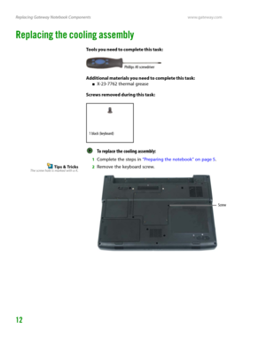 Page 16Replacing Gateway Notebook Componentswww.gateway.com
12
Replacing the cooling assembly
Tools you need to complete this task:
Additional materials you need to complete this task:
■X-23-7762 thermal grease
Screws removed during this task:
To replace the cooling assembly:  
1Complete the steps in “Preparing the notebook” on page 5.
Tips & TricksThe screw hole is marked with a K.2Remove the keyboard screw.
Phillips #0 screwdriver
1 black (keyboard)
Screw 