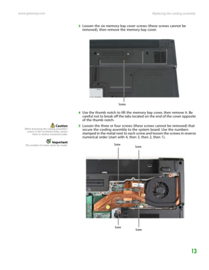 Page 17Replacing the cooling assembly www.gateway.com
13
3Loosen the six memory bay cover screws (these screws cannot be 
removed), then remove the memory bay cover.
4Use the thumb notch to lift the memory bay cover, then remove it. Be 
careful not to break off the tabs located on the end of the cover opposite 
of the thumb notch.
CautionWhen loosening the cooling assembly’s
screws in the numbered holes, loosen
them in reverse numerical order.
ImportantThe number of screws varies by model.
5Loosen the three or...