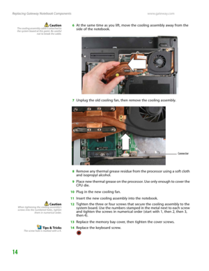 Page 18Replacing Gateway Notebook Componentswww.gateway.com
14
CautionThe cooling assembly cable is attached to
the system board at this point. Be careful
not to break the cable.6At the same time as you lift, move the cooling assembly away from the 
side of the notebook.
7Unplug the old cooling fan, then remove the cooling assembly.
8Remove any thermal grease residue from the processor using a soft cloth 
and isopropyl alcohol.
9Place new thermal grease on the processor. Use only enough to cover the 
CPU die....