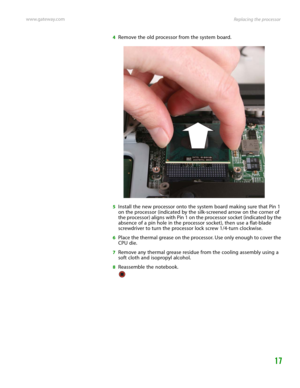 Page 21Replacing the processor www.gateway.com
17
4Remove the old processor from the system board.
5Install the new processor onto the system board making sure that Pin 1 
on the processor (indicated by the silk-screened arrow on the corner of 
the processor) aligns with Pin 1 on the processor socket (indicated by the 
absence of a pin hole in the processor socket), then use a flat-blade 
screwdriver to turn the processor lock screw 1/4-turn clockwise.
6Place the thermal grease on the processor. Use only enough...