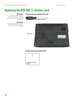 Page 22Replacing Gateway Notebook Componentswww.gateway.com
18
Replacing the IEEE 802.11 wireless card
CautionBy law, only approved wireless modules
provided by Gateway or a Gateway
authorized representative, explicitly for
this Gateway notebook, may be installed
in this notebook.
CautionLegal requirements dictate the wireless
cover be in place during any and all
operation of the notebook’s wireless
feature.
Tools you need to complete this task:
Screws removed during this task:
Phillips #0 screwdriver
Wireless...