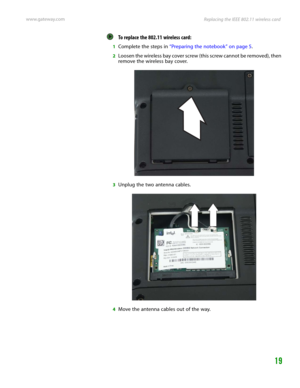 Page 23Replacing the IEEE 802.11 wireless card www.gateway.com
19
To replace the 802.11 wireless card:  
1Complete the steps in “Preparing the notebook” on page 5.
2Loosen the wireless bay cover screw (this screw cannot be removed), then 
remove the wireless bay cover.
3Unplug the two antenna cables.
4Move the antenna cables out of the way. 