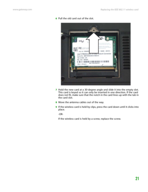 Page 25Replacing the IEEE 802.11 wireless card www.gateway.com
21
6Pull the old card out of the slot.
7Hold the new card at a 30-degree angle and slide it into the empty slot. 
This card is keyed so it can only be inserted in one direction. If the card 
does not fit, make sure that the notch in the card lines up with the tab in 
the card slot.
8Move the antenna cables out of the way.
9If the wireless card is held by clips, press the card down until it clicks into 
place.
-OR-
If the wireless card is held by a...