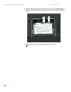 Page 26Replacing Gateway Notebook Componentswww.gateway.com
22
10Reattach the light gray antenna cable to the connector labelled MAIN or 
M, then reattach the black antenna cable to the connector labelled AUX 
or A.
11Replace the wireless bay cover, then tighten the screw. 