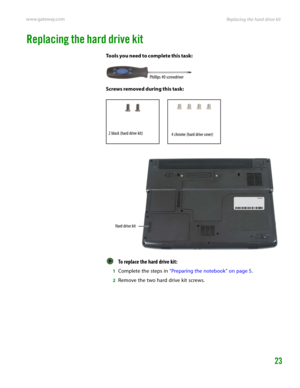 Page 27Replacing the hard drive kit www.gateway.com
23
Replacing the hard drive kit
Tools you need to complete this task:
Screws removed during this task:
To replace the hard drive kit:  
1Complete the steps in “Preparing the notebook” on page 5.
2Remove the two hard drive kit screws.
Phillips #0 screwdriver
2 black (hard drive kit)4 chrome (hard drive cover)
Hard drive kit 