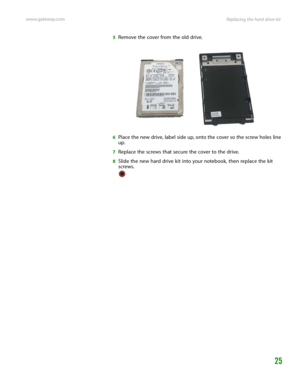 Page 29Replacing the hard drive kit www.gateway.com
25
5Remove the cover from the old drive.
6Place the new drive, label side up, onto the cover so the screw holes line 
up.
7Replace the screws that secure the cover to the drive.
8Slide the new hard drive kit into your notebook, then replace the kit 
screws. 