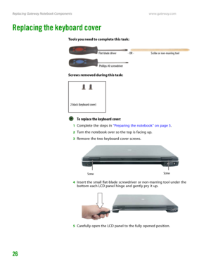 Page 30Replacing Gateway Notebook Componentswww.gateway.com
26
Replacing the keyboard cover
Tools you need to complete this task:
Screws removed during this task:
To replace the keyboard cover:  
1Complete the steps in “Preparing the notebook” on page 5.
2Turn the notebook over so the top is facing up.
3Remove the two keyboard cover screws.
4Insert the small flat-blade screwdriver or non-marring tool under the 
bottom each LCD panel hinge and gently pry it up.
5Carefully open the LCD panel to the fully opened...