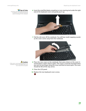 Page 31Replacing the keyboard cover www.gateway.com
27
Tips & TricksInserting a piece of cloth between the
screwdriver and keyboard will help
prevent damage to the notebook.6Insert the small flat-blade screwdriver or non-marring tool under the right 
end of the keyboard cover and gently pry it up.
7Pull the old cover off the notebook. You will hear small snapping sounds 
as the cover comes away from the notebook.
CautionIf the cover is not correctly replaced, the
notebook could be damaged when you
try to close...