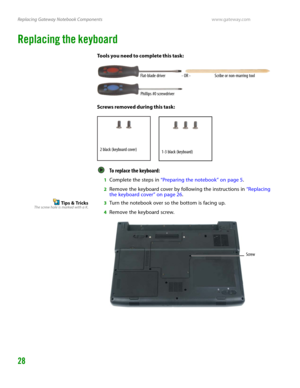 Page 32Replacing Gateway Notebook Componentswww.gateway.com
28
Replacing the keyboard
Tools you need to complete this task:
Screws removed during this task:
To replace the keyboard:  
1Complete the steps in “Preparing the notebook” on page 5.
2Remove the keyboard cover by following the instructions in “Replacing 
the keyboard cover” on page 26.
Tips & TricksThe screw hole is marked with a K.3Turn the notebook over so the bottom is facing up.
4Remove the keyboard screw.
Flat-blade driver Scribe or non-marring...