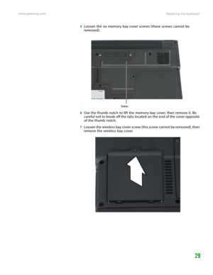 Page 33Replacing the keyboard www.gateway.com
29
5Loosen the six memory bay cover screws (these screws cannot be 
removed).
6Use the thumb notch to lift the memory bay cover, then remove it. Be 
careful not to break off the tabs located on the end of the cover opposite 
of the thumb notch.
7Loosen the wireless bay cover screw (this screw cannot be removed), then 
remove the wireless bay cover.
Screws 