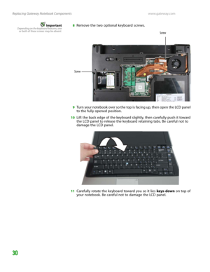 Page 34Replacing Gateway Notebook Componentswww.gateway.com
30
ImportantDepending on the keyboard features, one
or both of these screws may be absent.8Remove the two optional keyboard screws.
9Turn your notebook over so the top is facing up, then open the LCD panel 
to the fully opened position.
10Lift the back edge of the keyboard slightly, then carefully push it toward 
the LCD panel to release the keyboard retaining tabs. Be careful not to 
damage the LCD panel.
11Carefully rotate the keyboard toward you so...