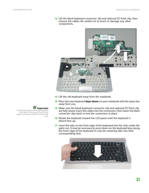 Page 35Replacing the keyboard www.gateway.com
31
12Lift the black keyboard connector clip and optional EZ Point clip, then 
remove the cables. Be careful not to touch or damage any other 
components.
13Lift the old keyboard away from the notebook.
14Place the new keyboard keys-down on your notebook with the space bar 
away from you.
ImportantThe keyboard cable is correctly oriented if
the cable is not twisted. The EZ Point
cable is correctly oriented if the blue side
is up.15Make sure the black keyboard...