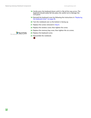 Page 36Replacing Gateway Notebook Componentswww.gateway.com
32
18Gently press the keyboard down until it is flat all the way across. The 
keyboard should easily fall into place. Be careful not to damage the 
LC D panel.
19Reinstall the keyboard cover by following the instructions in “Replacing 
the keyboard cover” on page 26.
20Turn the notebook over so the bottom is facing up.
21Replace the screws removed in Step 8.
22Replace the wireless cover, then tighten the screw.
23Replace the memory bay cover, then...