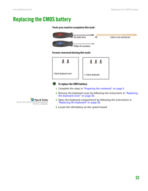 Page 37Replacing the CMOS battery www.gateway.com
33
Replacing the CMOS battery
Tools you need to complete this task:
Screws removed during this task:
To replace the CMOS battery:  
1Complete the steps in “Preparing the notebook” on page 5.
2Remove the keyboard cover by following the instructions in “Replacing 
the keyboard cover” on page 26.
Tips & TricksYou do not need to unplug the keyboard
from the notebook.3Open the keyboard compartment by following the instructions in 
“Replacing the keyboard” on page...