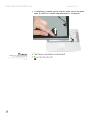 Page 38Replacing Gateway Notebook Componentswww.gateway.com
34
5Use your fingers to unplug the CMOS battery connector from the system 
board. Be careful not to touch or damage any other components.
ImportantUse only CMOS batteries designed for
your Gateway notebook. The
non-conductive sleeve and wires are not
reusable.6Plug the new battery into the system board.
7Reassemble the notebook. 