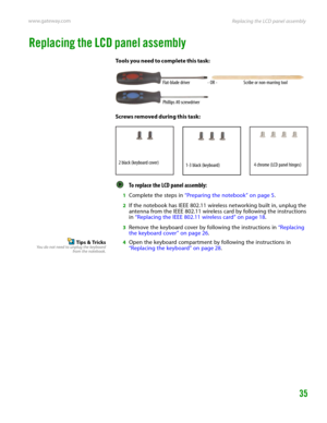 Page 39Replacing the LCD panel assembly www.gateway.com
35
Replacing the LCD panel assembly
Tools you need to complete this task:
Screws removed during this task:
To replace the LCD panel assembly:  
1Complete the steps in “Preparing the notebook” on page 5.
2If the notebook has IEEE 802.11 wireless networking built in, unplug the 
antenna from the IEEE 802.11 wireless card by following the instructions 
in “Replacing the IEEE 802.11 wireless card” on page 18.
3Remove the keyboard cover by following the...