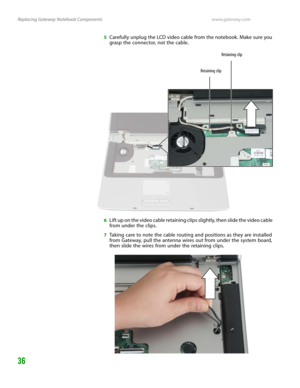 Page 40Replacing Gateway Notebook Componentswww.gateway.com
36
5Carefully unplug the LCD video cable from the notebook. Make sure you 
grasp the connector, not the cable.
6Lift up on the video cable retaining clips slightly, then slide the video cable 
from under the clips.
7Taking care to note the cable routing and positions as they are installed 
from Gateway, pull the antenna wires out from under the system board, 
then slide the wires from under the retaining clips.
Retaining clipRetaining clip 