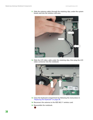 Page 42Replacing Gateway Notebook Componentswww.gateway.com
38
11Slide the antenna cables through the retaining clips, under the system 
board, and into the wireless card area.
12Slide the LCD video cable under the retaining clips, then plug the LCD 
video connector into the notebook.
13Close the keyboard compartment by following the instructions in 
“Replacing the keyboard” on page 28.
14Reconnect the antenna to the IEEE 802.11 wireless card.
15Reassemble the notebook. 