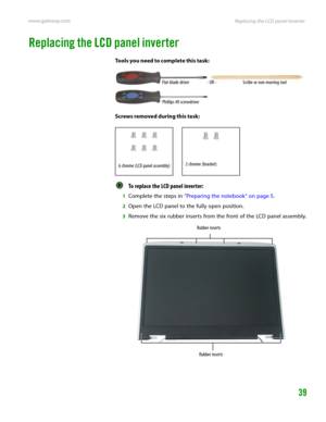 Page 43Replacing the LCD panel inverter www.gateway.com
39
Replacing the LCD panel inverter
Tools you need to complete this task:
Screws removed during this task:
To replace the LCD panel inverter:  
1Complete the steps in “Preparing the notebook” on page 5.
2Open the LCD panel to the fully open position.
3Remove the six rubber inserts from the front of the LCD panel assembly.
Flat-blade driver Scribe or non-marring tool- OR -
Phillips #0 screwdriver
6 chrome (LCD panel assembly)2 chrome (bracket)
Rubber...