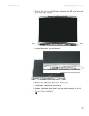 Page 45Replacing the LCD panel inverter www.gateway.com
41
6Remove the two screws holding the bracket to the LCD panel assembly, 
then remove the bracket.
7Unplug both cables from the inverter.
8Remove the old inverter, then insert the new one.
9Connect the cables to the new inverter.
10Replace the bracket, then replace the two screws removed in Step 6.
11Reassemble the notebook.
Screw Screw 