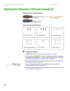 Page 46Replacing Gateway Notebook Componentswww.gateway.com
42
Replacing the LCD panel or LCD panel assembly lid
Tools you need to complete this task:
Screws removed during this task:
To replace the LCD panel:  
1Complete the steps in “Preparing the notebook” on page 5.
2If the notebook has IEEE 802.11 wireless networking built in, unplug the 
antenna from the IEEE 802.11 wireless card by following the instructions 
in “Replacing the IEEE 802.11 wireless card” on page 18.
3Remove the keyboard cover by following...