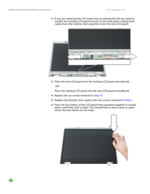 Page 50Replacing Gateway Notebook Componentswww.gateway.com
46
12If you are replacing the LCD panel into an existing lid and you need to 
transfer the existing LCD panel inverter to the new panel, unplug both 
cables from the inverter, then plug them into the new LCD panel.
13Place the new LCD panel into the existing LCD panel assembly lid.
-OR-
Place the existing LCD panel into the new LCD panel assembly lid.
14Replace the six screws removed in Step 10.
15Replace the bracket, then replace the two screws...