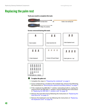 Page 52Replacing Gateway Notebook Componentswww.gateway.com
48
Replacing the palm rest
Tools you need to complete this task:
Screws removed during this task:
To replace the palm rest:  
1Complete the steps in “Preparing the notebook” on page 5.
2If your notebook has a module in the modular bay, remove it by following 
the instructions in “Removing the optional secondary battery” on page 7.
3If the notebook has IEEE 802.11 wireless networking built in, unplug the 
antenna from the IEEE 802.11 wireless card by...