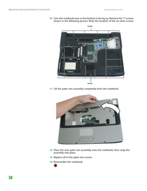 Page 54Replacing Gateway Notebook Componentswww.gateway.com
50
10Turn the notebook over so the bottom is facing up. Remove the 17 screws 
shown in the following picture. Note the location of the six short screws.
11Lift the palm rest assembly completely from the notebook.
12Place the new palm rest assembly onto the notebook, then snap the 
assembly into place.
13Replace all of the palm rest screws.
14Reassemble the notebook.
Screws
Screws 