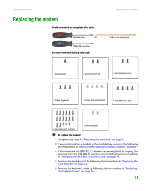 Page 55Replacing the modem www.gateway.com
51
Replacing the modem
Tools you need to complete this task:
Screws removed during this task:
To replace the modem:  
1Complete the steps in “Preparing the notebook” on page 5.
2If your notebook has a module in the modular bay, remove it by following 
the instructions in “Removing the optional secondary battery” on page 7.
3If the notebook has IEEE 802.11 wireless networking built in, unplug the 
antenna from the IEEE 802.11 wireless card by following the instructions...
