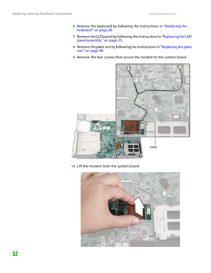 Page 56Replacing Gateway Notebook Componentswww.gateway.com
52
6Remove the keyboard by following the instructions in “Replacing the 
keyboard” on page 28.
7Remove the LCD panel by following the instructions in “Replacing the LCD 
panel assembly” on page 35.
8Remove the palm rest by following the instructions in “Replacing the palm 
rest” on page 48.
9Remove the two screws that secure the modem to the system board.
10Lift the modem from the system board.
Screws 