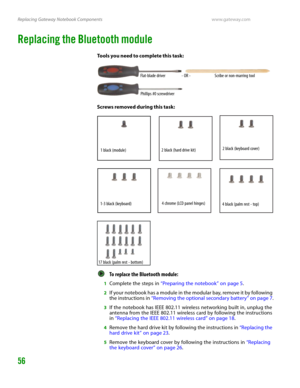 Page 60Replacing Gateway Notebook Componentswww.gateway.com
56
Replacing the Bluetooth module
Tools you need to complete this task:
Screws removed during this task:
To replace the Bluetooth module:  
1Complete the steps in “Preparing the notebook” on page 5.
2If your notebook has a module in the modular bay, remove it by following 
the instructions in “Removing the optional secondary battery” on page 7.
3If the notebook has IEEE 802.11 wireless networking built in, unplug the 
antenna from the IEEE 802.11...