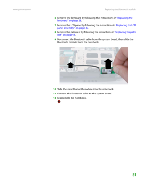 Page 61Replacing the Bluetooth module www.gateway.com
57
6Remove the keyboard by following the instructions in “Replacing the 
keyboard” on page 28.
7Remove the LCD panel by following the instructions in “Replacing the LCD 
panel assembly” on page 35.
8Remove the palm rest by following the instructions in “Replacing the palm 
rest” on page 48.
9Disconnect the Bluetooth cable from the system board, then slide the 
Bluetooth module from the notebook.
10Slide the new Bluetooth module into the notebook.
11Connect...