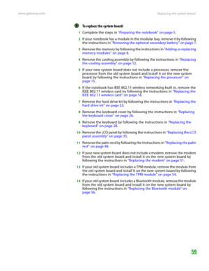 Page 63Replacing the system board www.gateway.com
59
To replace the system board:  
1Complete the steps in “Preparing the notebook” on page 5.
2If your notebook has a module in the modular bay, remove it by following 
the instructions in “Removing the optional secondary battery” on page 7.
3Remove the memory by following the instructions in “Adding or replacing 
memory modules” on page 8.
4Remove the cooling assembly by following the instructions in “Replacing 
the cooling assembly” on page 12.
5If your new...