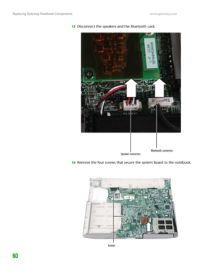 Page 64Replacing Gateway Notebook Componentswww.gateway.com
60
15Disconnect the speakers and the Bluetooth card.
16Remove the four screws that secure the system board to the notebook.
Speaker connectorBluetooth connector
Screws 