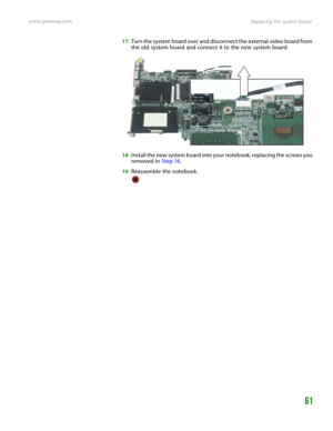 Page 65Replacing the system board www.gateway.com
61
17Turn the system board over and disconnect the external video board from 
the old system board and connect it to the new system board.
18Install the new system board into your notebook, replacing the screws you 
removed in Step 16.
19Reassemble the notebook. 