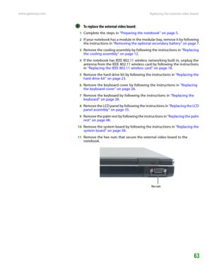 Page 67Replacing the external video board www.gateway.com
63
To replace the external video board:  
1Complete the steps in “Preparing the notebook” on page 5.
2If your notebook has a module in the modular bay, remove it by following 
the instructions in “Removing the optional secondary battery” on page 7.
3Remove the cooling assembly by following the instructions in “Replacing 
the cooling assembly” on page 12.
4If the notebook has IEEE 802.11 wireless networking built in, unplug the 
antenna from the IEEE...