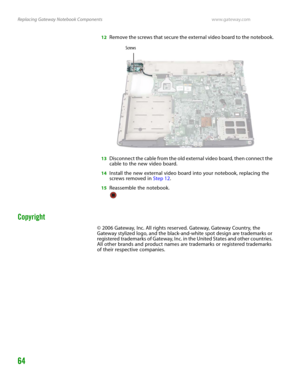 Page 68Replacing Gateway Notebook Componentswww.gateway.com
64
12Remove the screws that secure the external video board to the notebook.
13Disconnect the cable from the old external video board, then connect the 
cable to the new video board.
14Install the new external video board into your notebook, replacing the 
screws removed in Step 12.
15Reassemble the notebook.
Copyright
© 2006 Gateway, Inc. All rights reserved. Gateway, Gateway Country, the 
Gateway stylized logo, and the black-and-white spot design are...