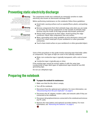 Page 9Preventing static electricity discharge www.gateway.com
5
Preventing static electricity discharge
WarningTo avoid exposure to dangerous
electrical voltages and moving parts,
turn off your notebook, remove the
batteries, and unplug the power cord,
modem cable, and network cable before
opening the case.
WarningTo prevent risk of electric shock, do not
insert any object into the vent holes of the
notebook.
ImportantBefore performing maintenance on the
notebook, you should read and
understand the information...