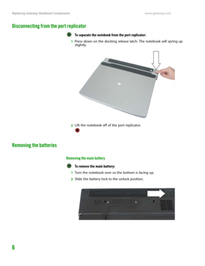 Page 10Replacing Gateway Notebook Componentswww.gateway.com
6
Disconnecting from the port replicator
To separate the notebook from the port replicator:  
1Press down on the docking release latch. The notebook will spring up 
slightly.
2Lift the notebook off of the port replicator.
Removing the batteries
Removing the main battery
To remove the main battery:  
1Turn the notebook over so the bottom is facing up.
2Slide the battery lock to the unlock position. 