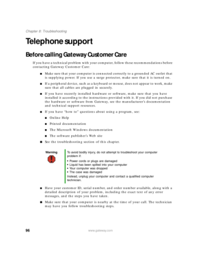 Page 10296www.gateway.com
Chapter 8: Troubleshooting
Telephone support
Before calling Gateway Customer Care
If you have a technical problem with your computer, follow these recommendations before 
contacting Gateway Customer Care:
■Make sure that your computer is connected correctly to a grounded AC outlet that 
is supplying power. If you use a surge protector, make sure that it is turned on.
■If a peripheral device, such as a keyboard or mouse, does not appear to work, make 
sure that all cables are plugged in...