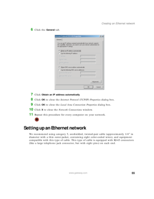 Page 6155www.gateway.com
Creating an Ethernet network
6Click the General tab.
7Click Obtain an IP address automatically.
8Click OK to close the Internet Protocol (TCP/IP) Properties dialog box.
9Click OK to close the Local Area Connection Properties dialog box.
10Click X to close the Network Connections window.
11Repeat this procedure for every computer on your network.
Setting up an Ethernet network
We recommend using category 5, unshielded, twisted-pair cable (approximately 1/4” in 
diameter with a thin...